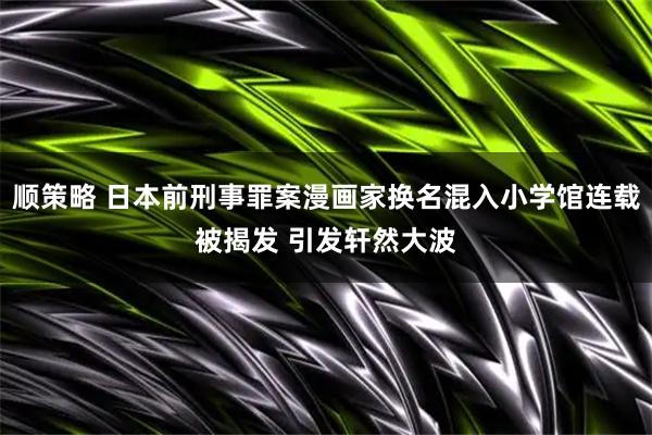 顺策略 日本前刑事罪案漫画家换名混入小学馆连载被揭发 引发轩然大波