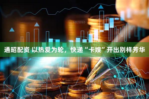 通昭配资 以热爱为轮，快递“卡嫂”开出别样芳华
