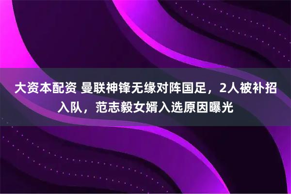 大资本配资 曼联神锋无缘对阵国足，2人被补招入队，范志毅女婿入选原因曝光