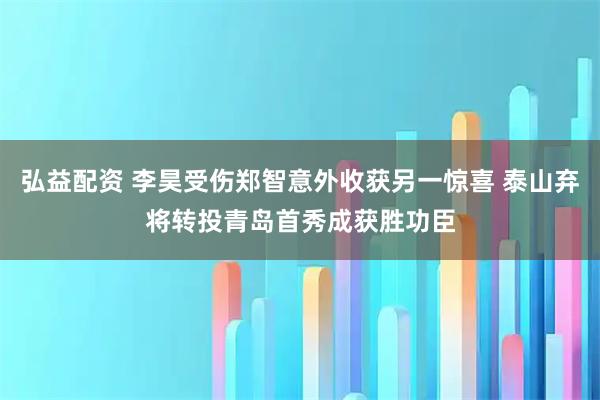 弘益配资 李昊受伤郑智意外收获另一惊喜 泰山弃将转投青岛首秀成获胜功臣