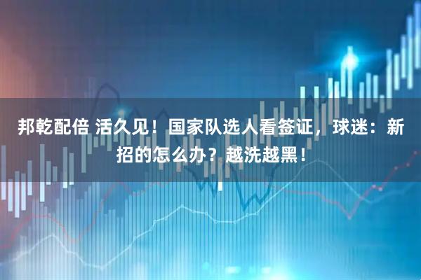邦乾配倍 活久见！国家队选人看签证，球迷：新招的怎么办？越洗越黑！