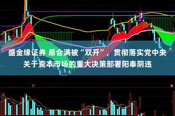 盛金缘证券 易会满被“双开”，贯彻落实党中央关于资本市场的重大决策部署阳奉阴违